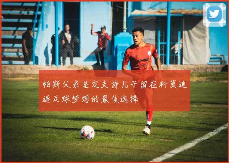 帕斯父亲坚定支持儿子留在科莫追逐足球梦想的最佳选择