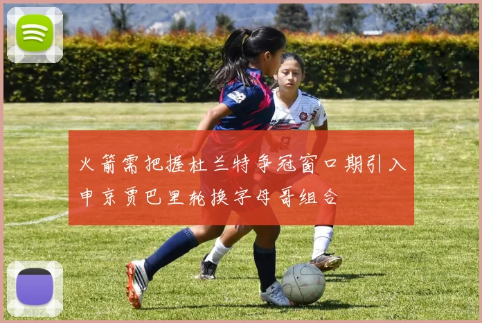 火箭需把握杜兰特争冠窗口期引入申京贾巴里轮换字母哥组合