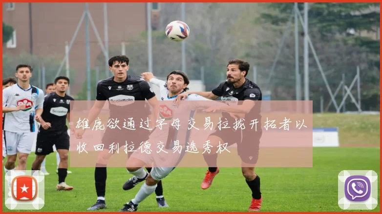 雄鹿欲通过字母交易拉拢开拓者以收回利拉德交易选秀权