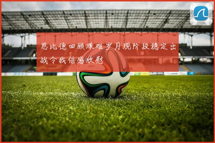 恩比德回顾艰难岁月现阶段稳定出战令我倍感欣慰