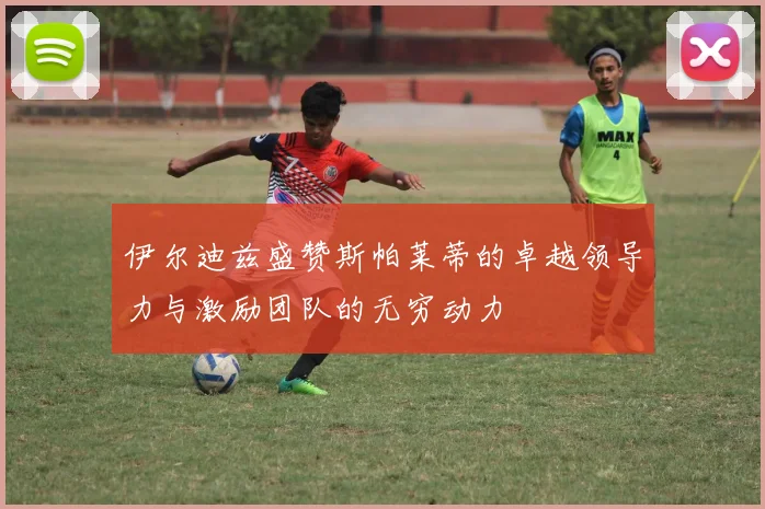 伊尔迪兹盛赞斯帕莱蒂的卓越领导力与激励团队的无穷动力