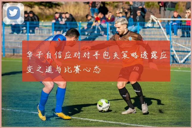 华子自信应对对手包夹策略透露应变之道与比赛心态