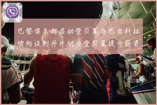 巴黎俱乐部启动登贝莱与巴尔科拉续约谈判并计划为登贝莱提升薪资待遇