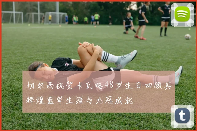 切尔西祝贺卡瓦略48岁生日回顾其辉煌蓝军生涯与九冠成就