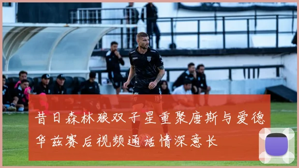 昔日森林狼双子星重聚唐斯与爱德华兹赛后视频通话情深意长