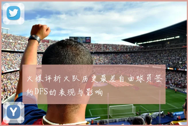 火媒评析火队历史最差自由球员签约DFS的表现与影响