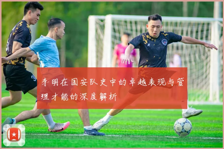 李明在国安队史中的卓越表现与管理才能的深度解析
