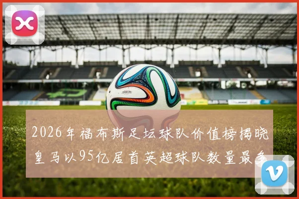 2026年福布斯足坛球队价值榜揭晓皇马以95亿居首英超球队数量最多