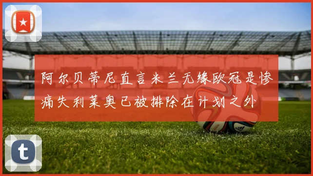 阿尔贝蒂尼直言米兰无缘欧冠是惨痛失利莱奥已被排除在计划之外