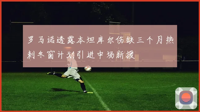 罗马诺透露本坦库尔伤缺三个月热刺冬窗计划引进中场新援