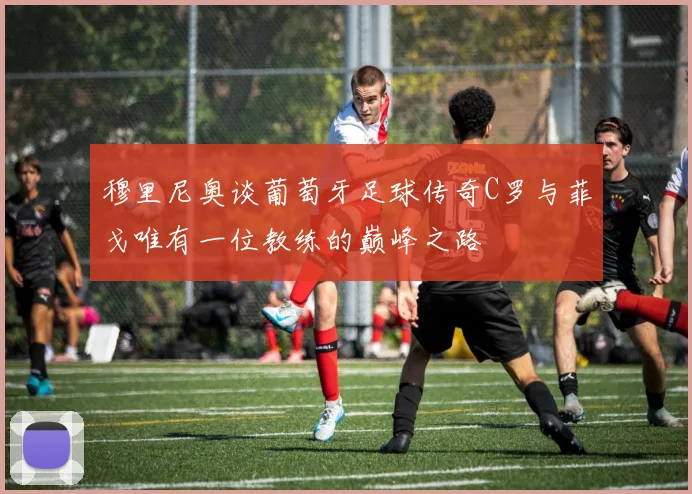 穆里尼奥谈葡萄牙足球传奇C罗与菲戈唯有一位教练的巅峰之路