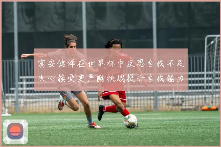富安健洋在世界杯中反思自我不足决心接受更严酷挑战提升自我能力
