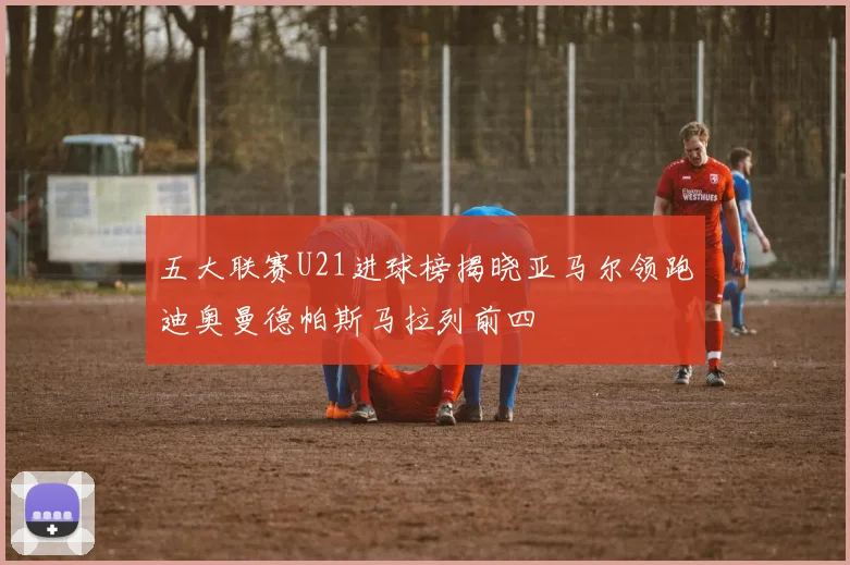 五大联赛U21进球榜揭晓亚马尔领跑迪奥曼德帕斯马拉列前四