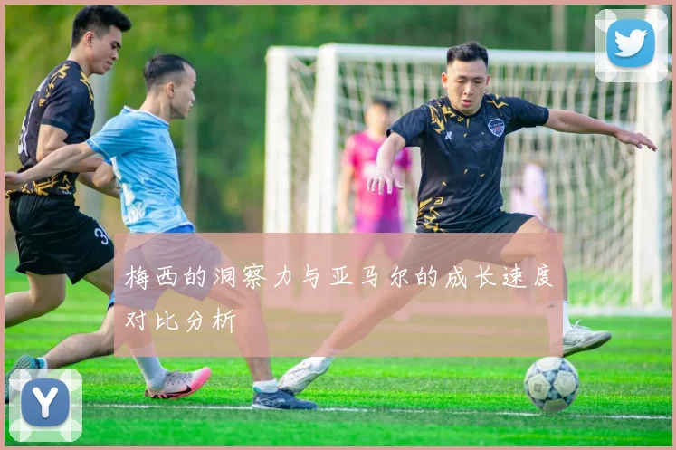梅西的洞察力与亚马尔的成长速度对比分析