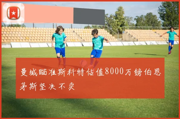曼城瞄准斯科特估值8000万镑伯恩茅斯坚决不卖
