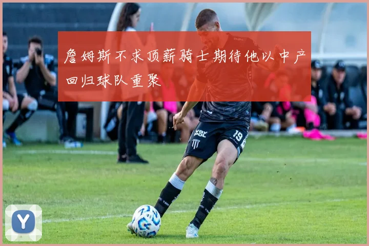 詹姆斯不求顶薪骑士期待他以中产回归球队重聚