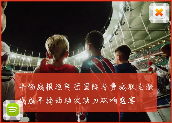 半场战报迈阿密国际与费城联合激战成平梅西助攻助力双响盛宴