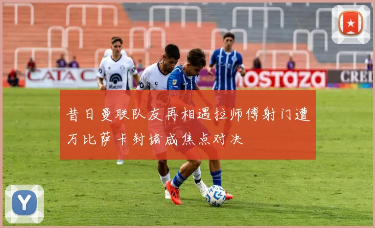 昔日曼联队友再相遇拉师傅射门遭万比萨卡封堵成焦点对决