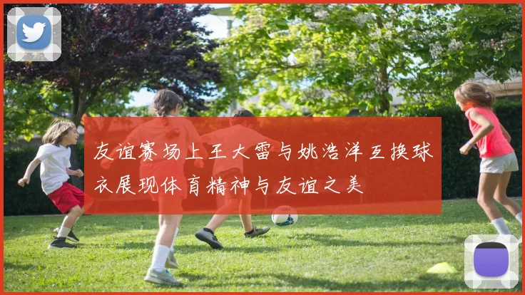 友谊赛场上王大雷与姚浩洋互换球衣展现体育精神与友谊之美