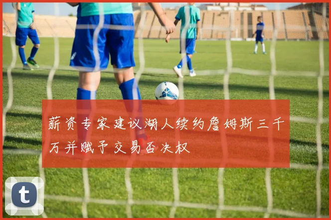 薪资专家建议湖人续约詹姆斯三千万并赋予交易否决权
