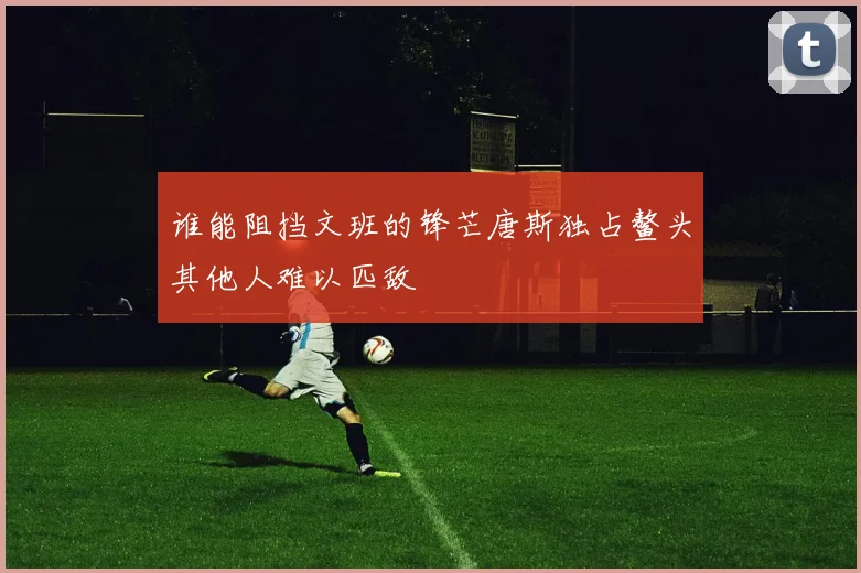 谁能阻挡文班的锋芒唐斯独占鳌头其他人难以匹敌