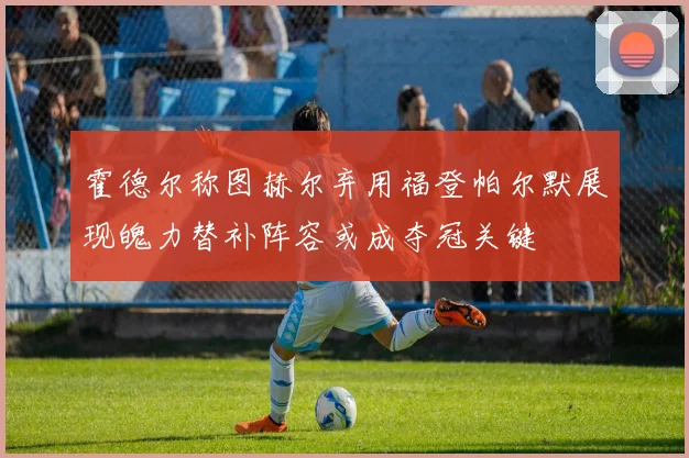 霍德尔称图赫尔弃用福登帕尔默展现魄力替补阵容或成夺冠关键
