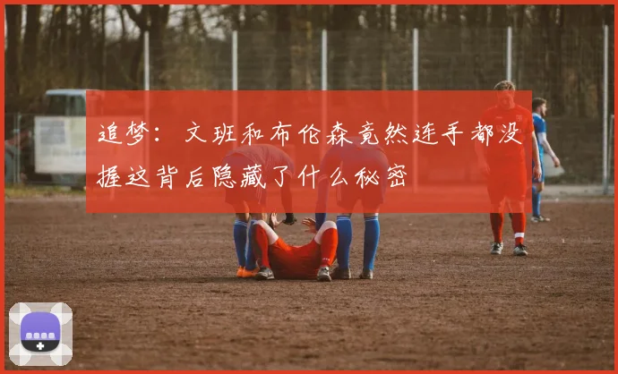 追梦：文班和布伦森竟然连手都没握这背后隐藏了什么秘密