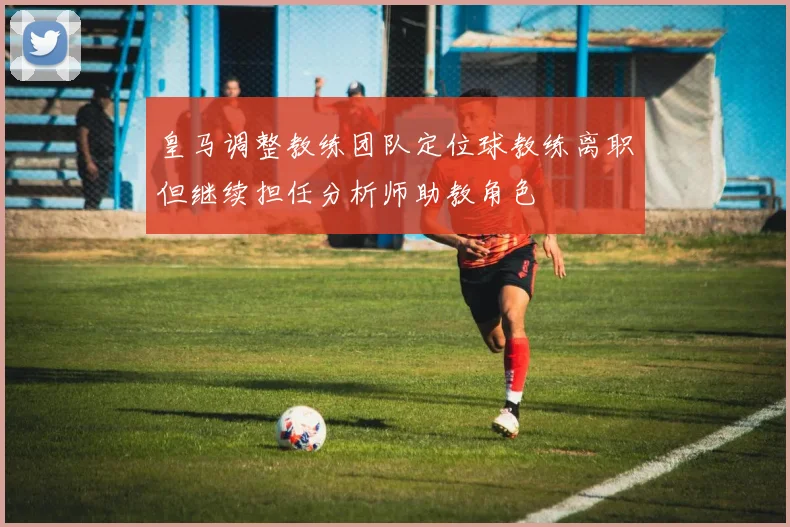 皇马调整教练团队定位球教练离职但继续担任分析师助教角色