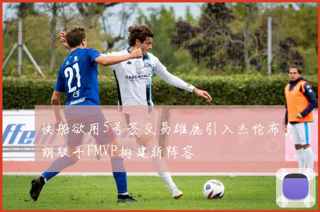 快船欲用5号签交易雄鹿引入杰伦布朗联手FMVP构建新阵容