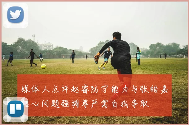 媒体人点评赵睿防守能力与张皓嘉信心问题强调尊严需自我争取