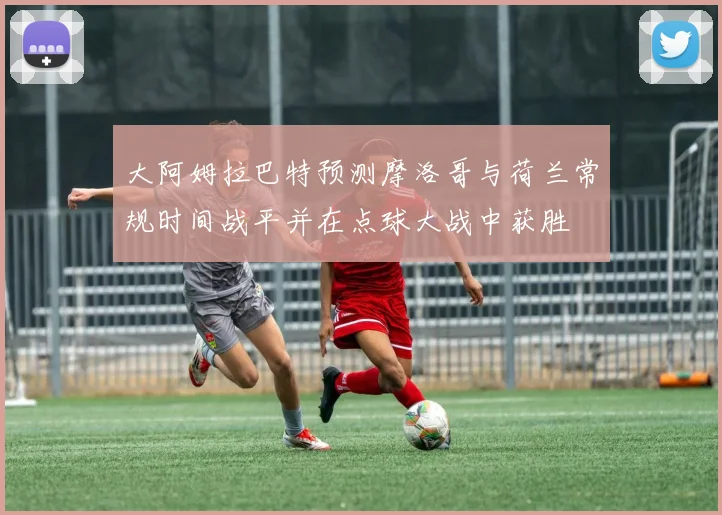 大阿姆拉巴特预测摩洛哥与荷兰常规时间战平并在点球大战中获胜