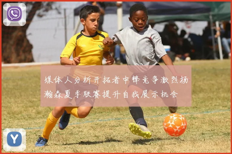媒体人分析开拓者中锋竞争激烈杨瀚森夏季联赛提升自我展示机会