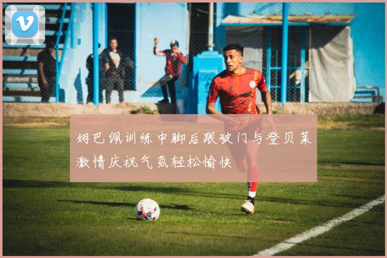 姆巴佩训练中脚后跟破门与登贝莱激情庆祝气氛轻松愉快