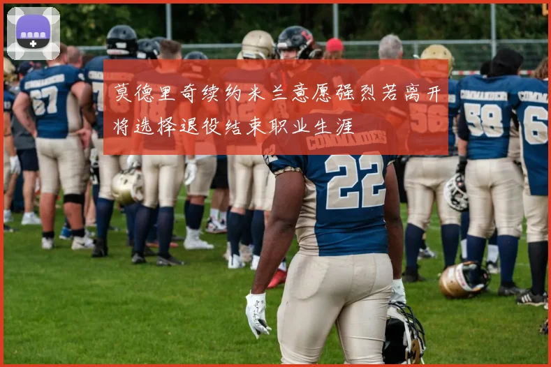 莫德里奇续约米兰意愿强烈若离开将选择退役结束职业生涯