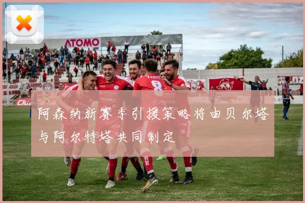 阿森纳新赛季引援策略将由贝尔塔与阿尔特塔共同制定