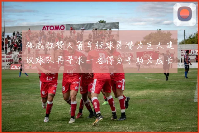 路威称赞火箭年轻球员潜力巨大建议球队再寻求一名得分手助力成长